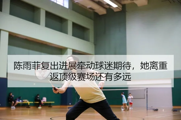 陈雨菲复出进展牵动球迷期待，她离重返顶级赛场还有多远