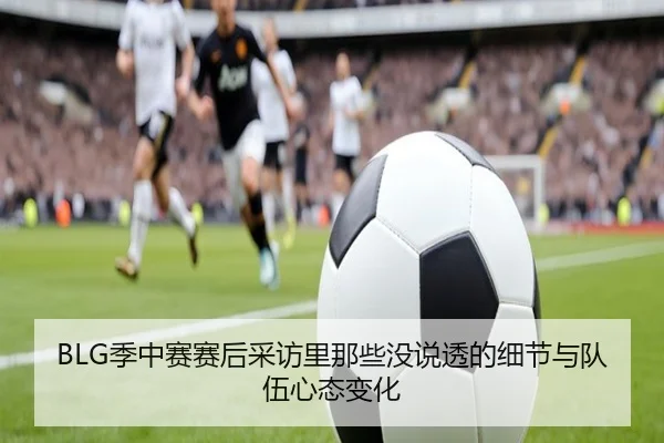 BLG季中赛赛后采访里那些没说透的细节与队伍心态变化